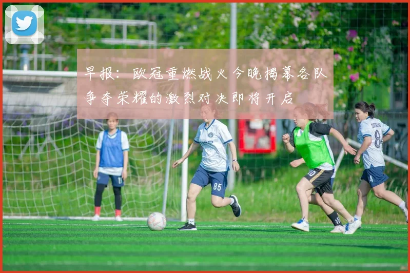 早报：欧冠重燃战火今晚揭幕各队争夺荣耀的激烈对决即将开启