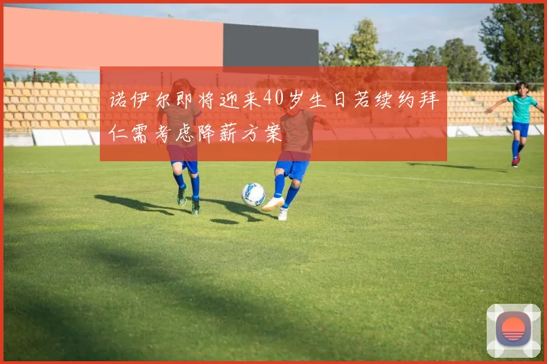 诺伊尔即将迎来40岁生日若续约拜仁需考虑降薪方案