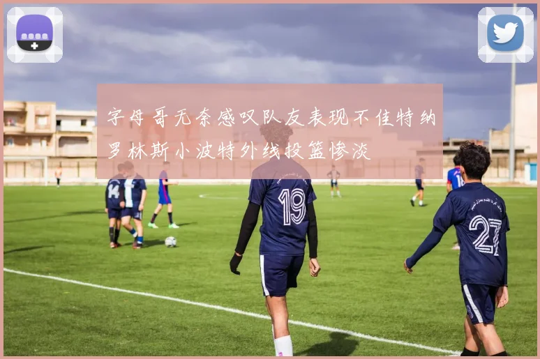 字母哥无奈感叹队友表现不佳特纳罗林斯小波特外线投篮惨淡