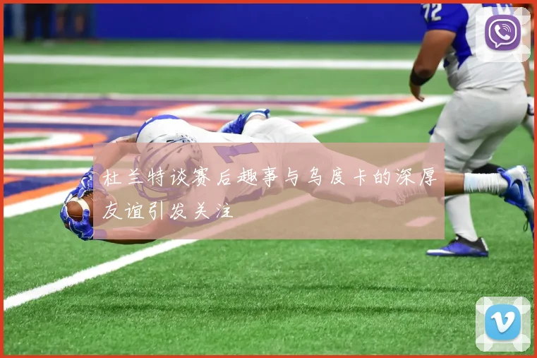 杜兰特谈赛后趣事与乌度卡的深厚友谊引发关注