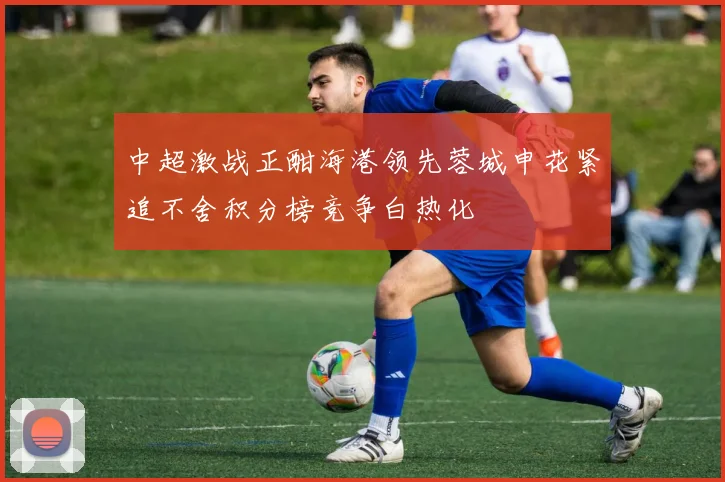 中超激战正酣海港领先蓉城申花紧追不舍积分榜竞争白热化