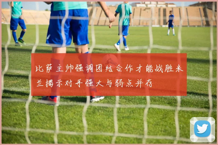 比萨主帅强调团结合作才能战胜米兰揭示对手强大与弱点并存