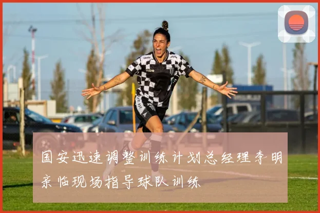 国安迅速调整训练计划总经理李明亲临现场指导球队训练