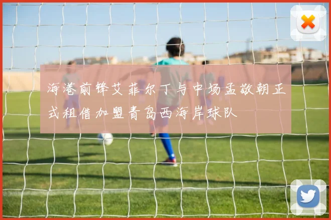 海港前锋艾菲尔丁与中场孟敬朝正式租借加盟青岛西海岸球队