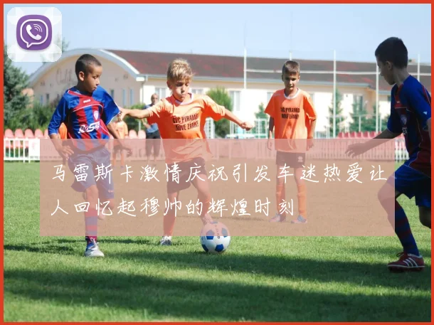 马雷斯卡激情庆祝引发车迷热爱让人回忆起穆帅的辉煌时刻