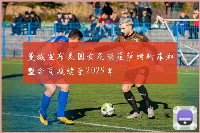 曼城宣布美国女足明星萨姆科菲加盟合同延续至2029年