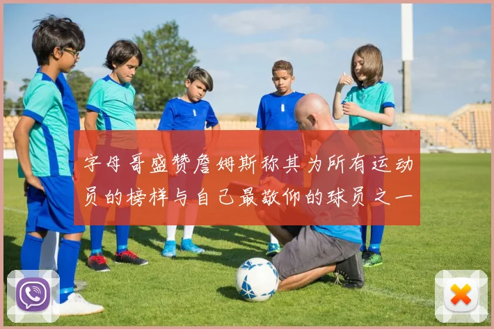 字母哥盛赞詹姆斯称其为所有运动员的榜样与自己最敬仰的球员之一