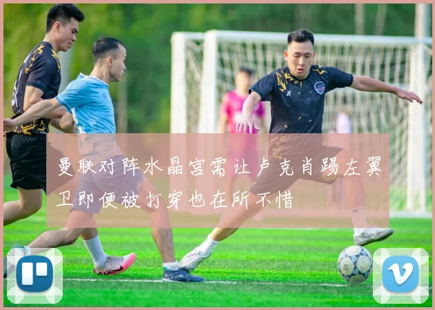 曼联对阵水晶宫需让卢克肖踢左翼卫即便被打穿也在所不惜