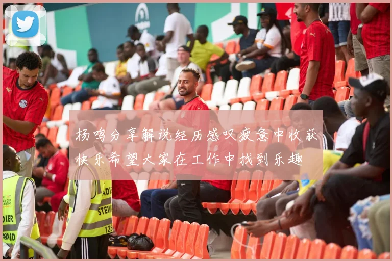 杨鸣分享解说经历感叹疲惫中收获快乐希望大家在工作中找到乐趣