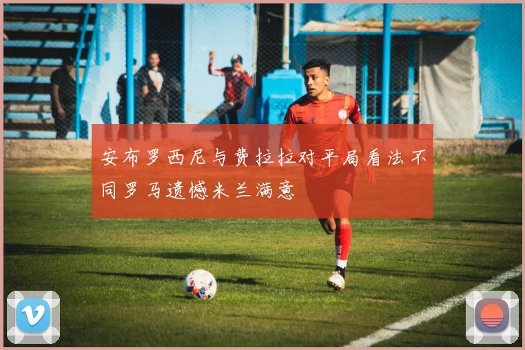 安布罗西尼与费拉拉对平局看法不同罗马遗憾米兰满意