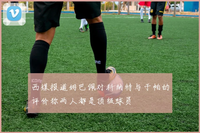 西媒报道姆巴佩对科纳特与于帕的评价称两人都是顶级球员
