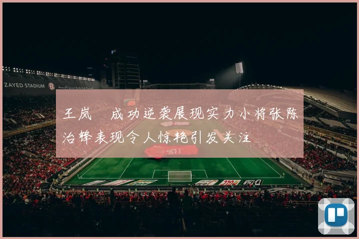 王岚嵚成功逆袭展现实力小将张陈治锋表现令人惊艳引发关注