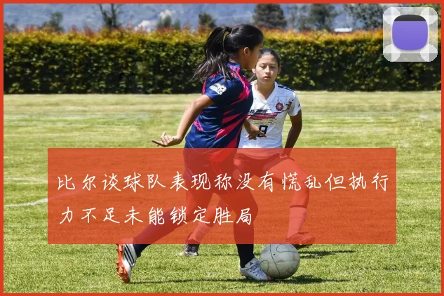 比尔谈球队表现称没有慌乱但执行力不足未能锁定胜局