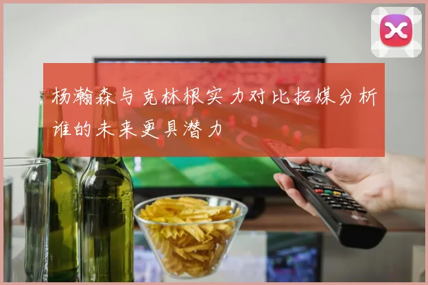 杨瀚森与克林根实力对比拓媒分析谁的未来更具潜力