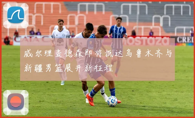威尔理查德森即将抵达乌鲁木齐与新疆男篮展开新征程