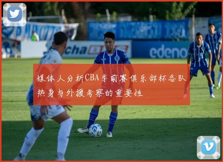 媒体人分析CBA季前赛俱乐部杯各队热身与外援考察的重要性