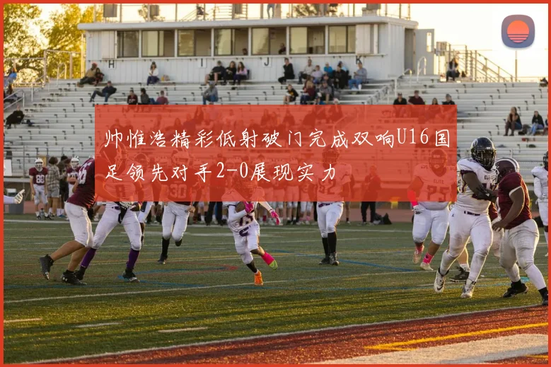 帅惟浩精彩低射破门完成双响U16国足领先对手2-0展现实力
