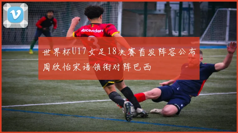 世界杯U17女足18决赛首发阵容公布周欣怡宋语领衔对阵巴西
