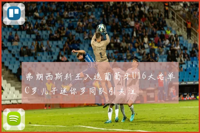 弗朗西斯科王入选葡萄牙U16大名单C罗儿子迷你罗同队引关注