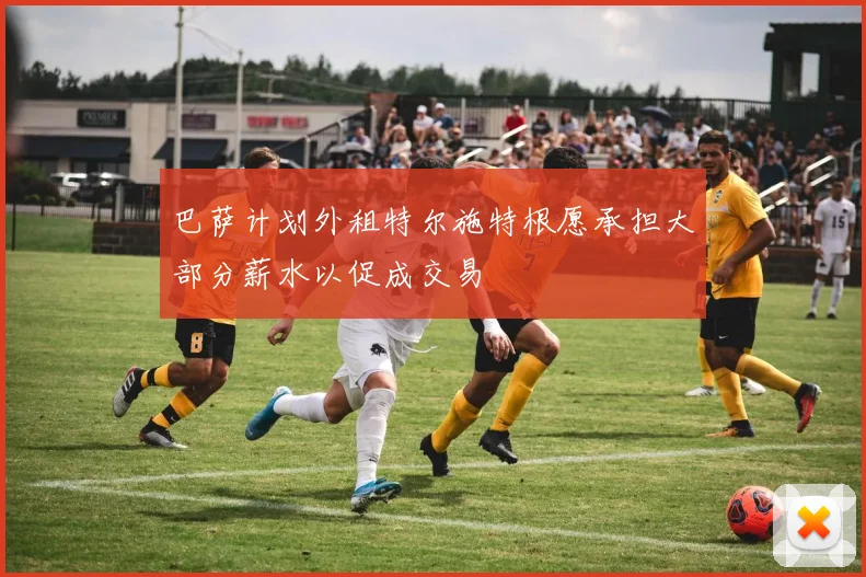 巴萨计划外租特尔施特根愿承担大部分薪水以促成交易
