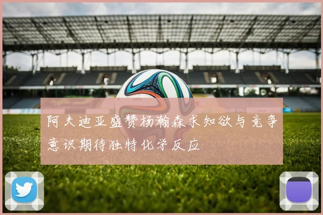阿夫迪亚盛赞杨瀚森求知欲与竞争意识期待独特化学反应