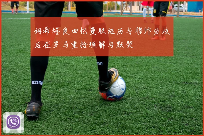 姆希塔良回忆曼联经历与穆帅分歧后在罗马重拾理解与默契