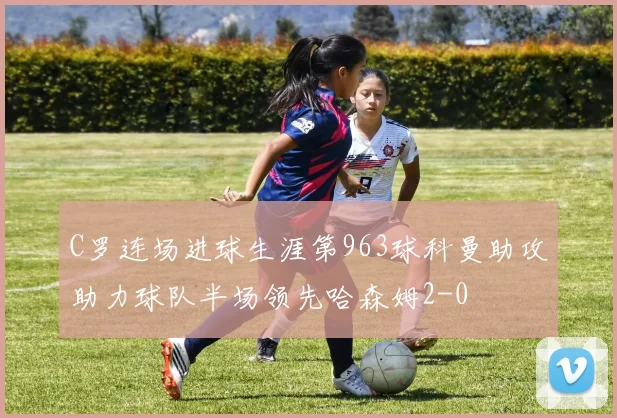 C罗连场进球生涯第963球科曼助攻助力球队半场领先哈森姆2-0