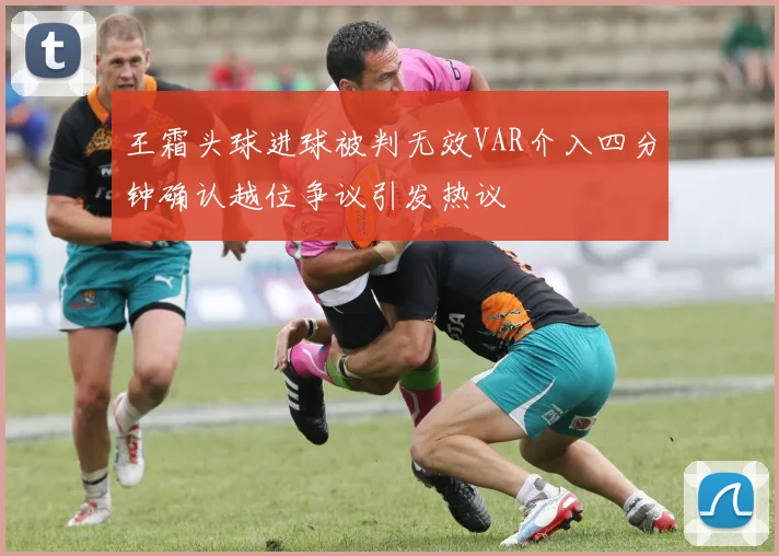 王霜头球进球被判无效VAR介入四分钟确认越位争议引发热议