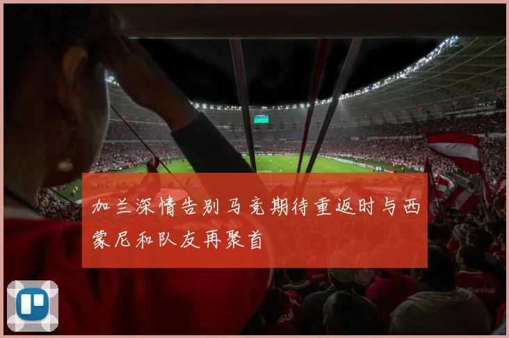 加兰深情告别马竞期待重返时与西蒙尼和队友再聚首
