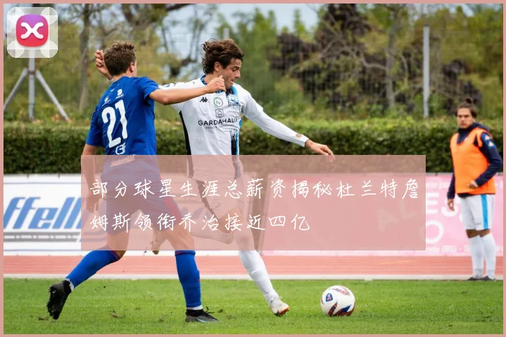 部分球星生涯总薪资揭秘杜兰特詹姆斯领衔乔治接近四亿
