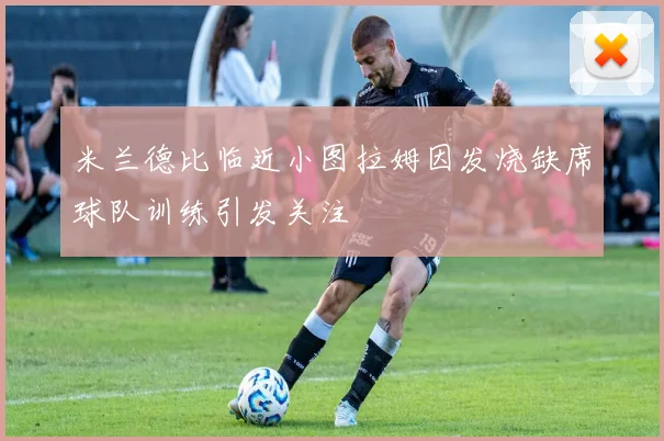 米兰德比临近小图拉姆因发烧缺席球队训练引发关注
