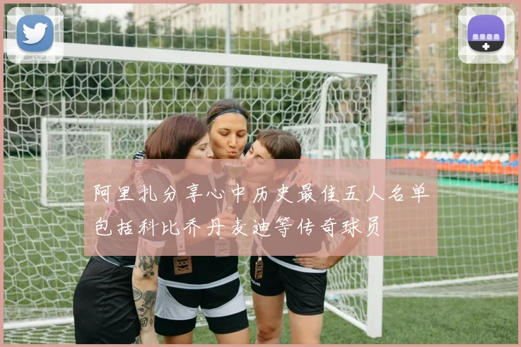 阿里扎分享心中历史最佳五人名单包括科比乔丹麦迪等传奇球员