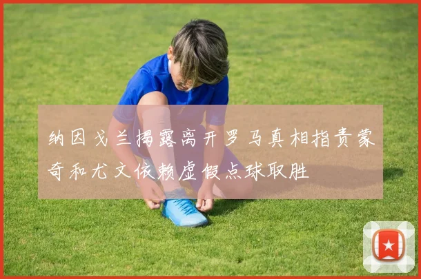 纳因戈兰揭露离开罗马真相指责蒙奇和尤文依赖虚假点球取胜