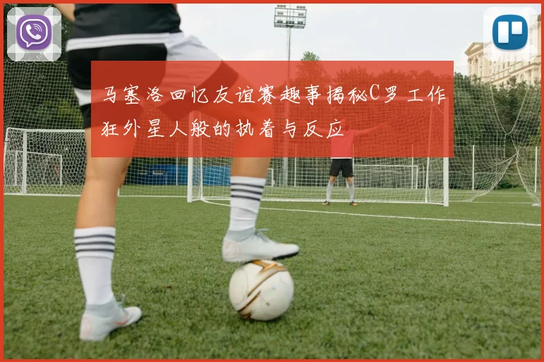 马塞洛回忆友谊赛趣事揭秘C罗工作狂外星人般的执着与反应