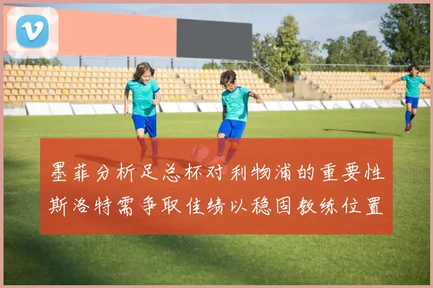 墨菲分析足总杯对利物浦的重要性斯洛特需争取佳绩以稳固教练位置