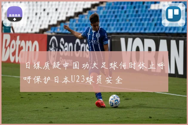 日媒质疑中国功夫足球何时休止呼吁保护日本U23球员安全