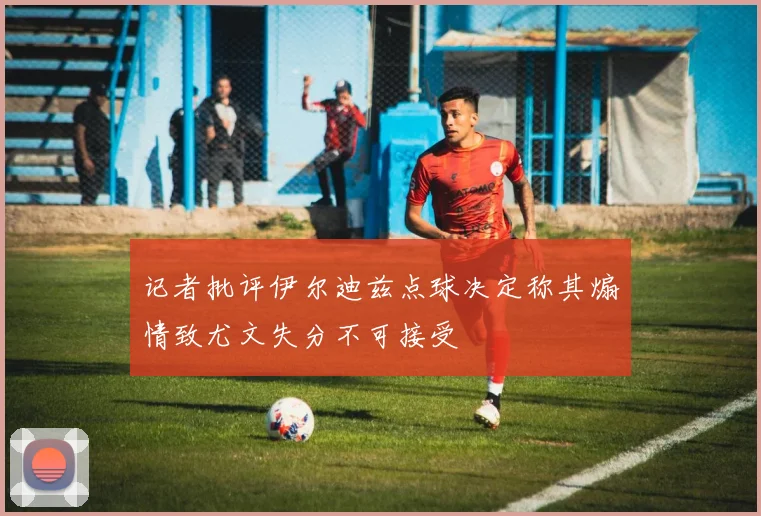 记者批评伊尔迪兹点球决定称其煽情致尤文失分不可接受