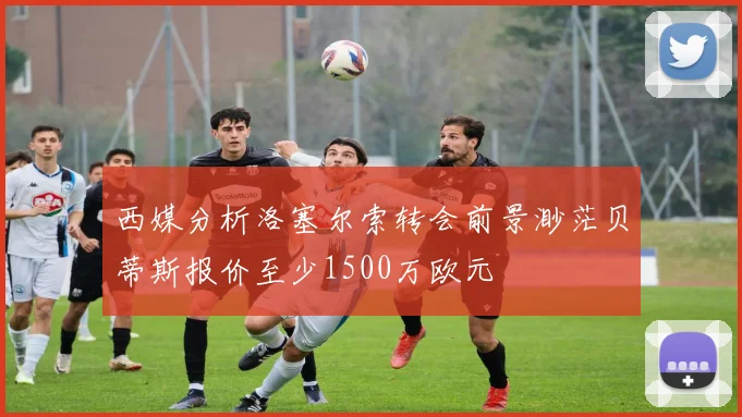 西媒分析洛塞尔索转会前景渺茫贝蒂斯报价至少1500万欧元