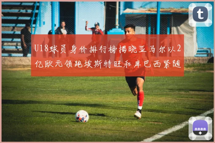 U18球员身价排行榜揭晓亚马尔以2亿欧元领跑埃斯特旺和库巴西紧随其后