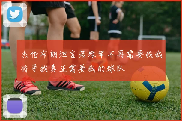 杰伦布朗坦言若绿军不再需要我我将寻找真正需要我的球队