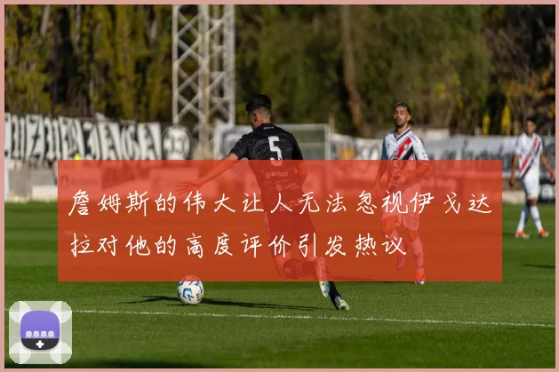 詹姆斯的伟大让人无法忽视伊戈达拉对他的高度评价引发热议