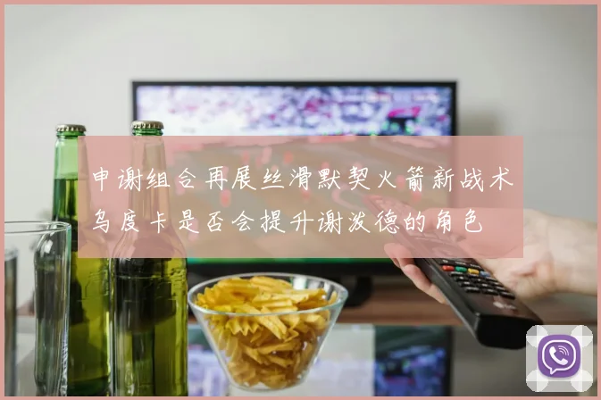 申谢组合再展丝滑默契火箭新战术乌度卡是否会提升谢泼德的角色