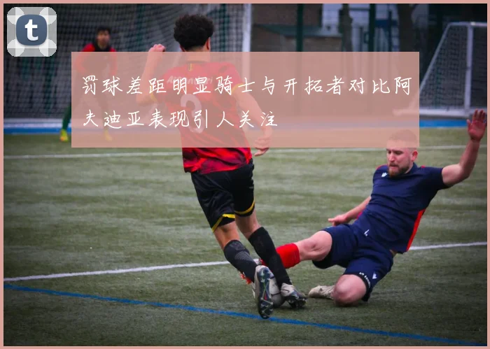 罚球差距明显骑士与开拓者对比阿夫迪亚表现引人关注