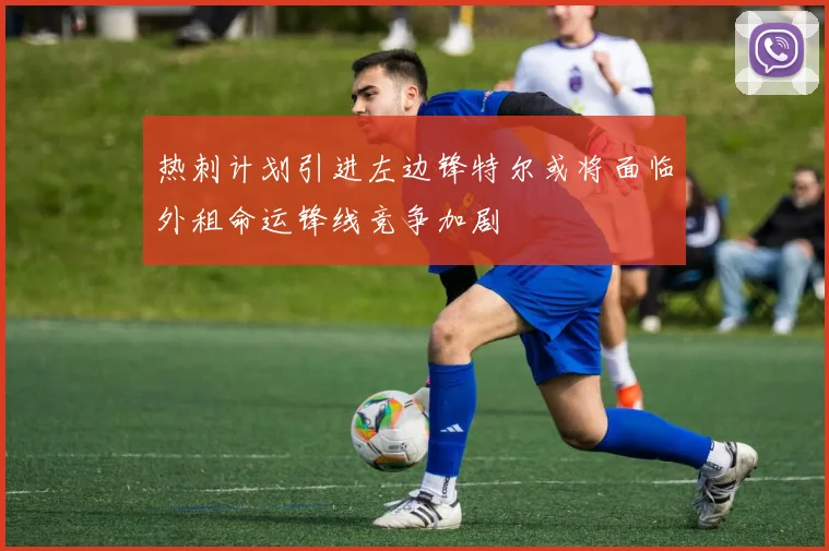 热刺计划引进左边锋特尔或将面临外租命运锋线竞争加剧