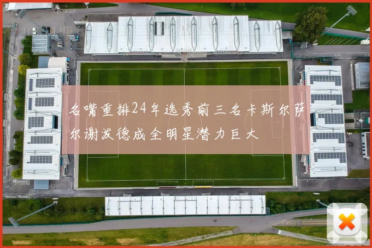 名嘴重排24年选秀前三名卡斯尔萨尔谢泼德成全明星潜力巨大