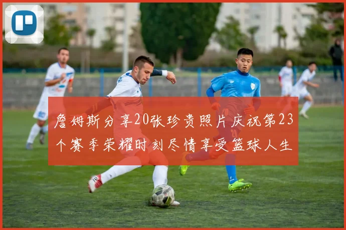 詹姆斯分享20张珍贵照片庆祝第23个赛季荣耀时刻尽情享受篮球人生