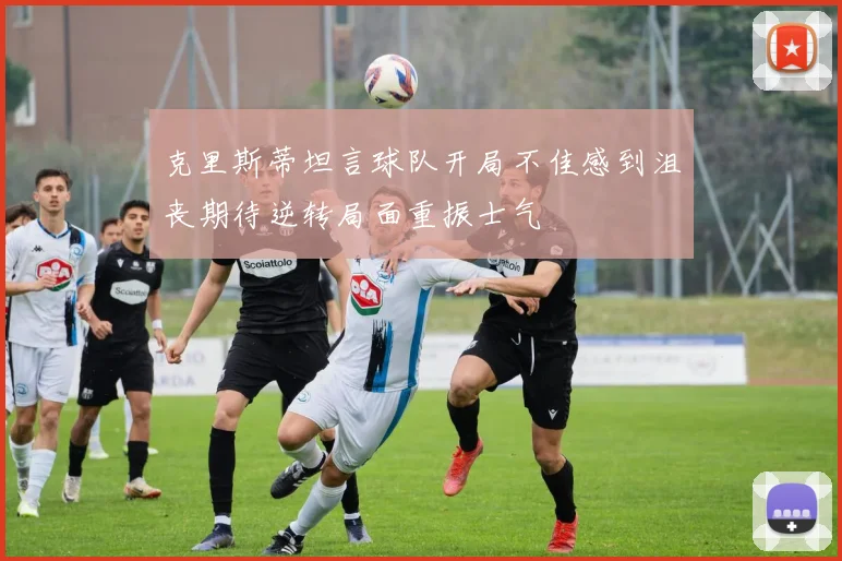 克里斯蒂坦言球队开局不佳感到沮丧期待逆转局面重振士气